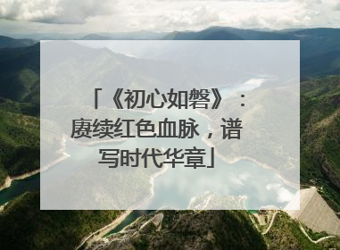 《初心如磐》：赓续红色血脉，谱写时代华章