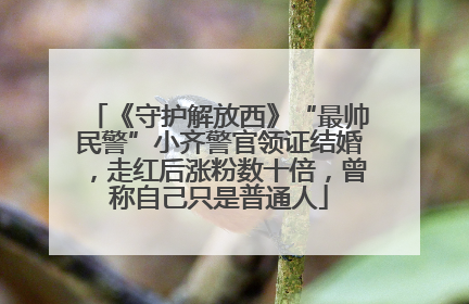 《守护解放西》“最帅民警”小齐警官领证结婚，走红后涨粉数十倍，曾称自己只是普通人