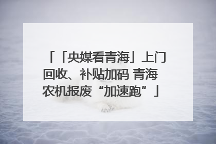 「央媒看青海」上门回收、补贴加码 青海农机报废“加速跑”