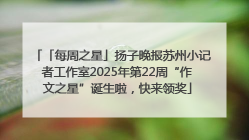 「每周之星」扬子晚报苏州小记者工作室2025年第22周“作文之星”诞生啦，快来领奖