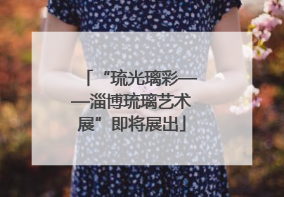 “琉光璃彩——淄博琉璃艺术展”即将展出