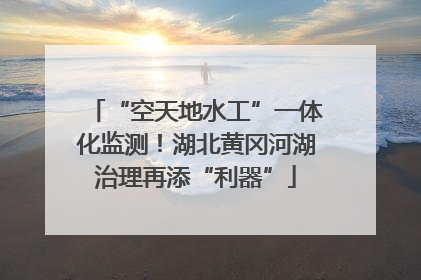 “空天地水工”一体化监测！湖北黄冈河湖治理再添“利器”