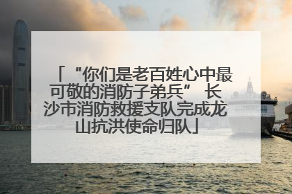 “你们是老百姓心中最可敬的消防子弟兵” 长沙市消防救援支队完成龙山抗洪使命归队