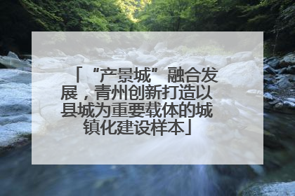 “产景城”融合发展，青州创新打造以县城为重要载体的城镇化建设样本