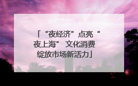 “夜经济”点亮“夜上海” 文化消费绽放市场新活力