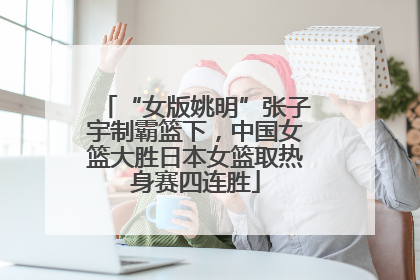“女版姚明”张子宇制霸篮下，中国女篮大胜日本女篮取热身赛四连胜