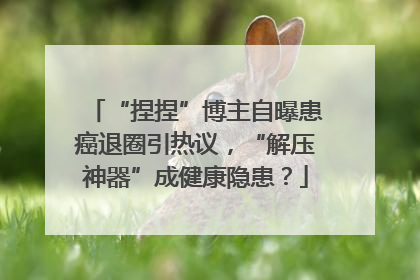 “捏捏”博主自曝患癌退圈引热议，“解压神器”成健康隐患？