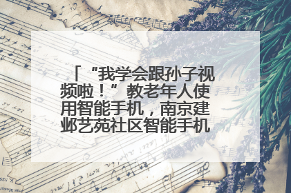 “我学会跟孙子视频啦！”教老年人使用智能手机，南京建邺艺苑社区智能手机课堂圆满落幕