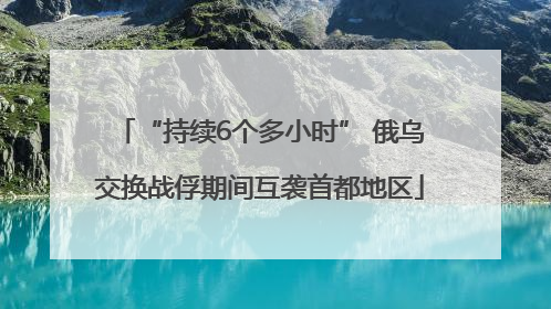 “持续6个多小时” 俄乌交换战俘期间互袭首都地区