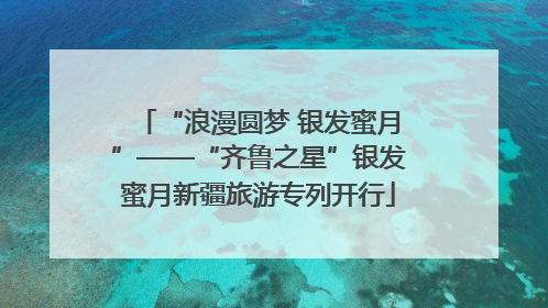 “浪漫圆梦 银发蜜月”——“齐鲁之星”银发蜜月新疆旅游专列开行