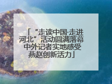 “走读中国·走进河北”活动圆满落幕 中外记者实地感受燕赵创新活力