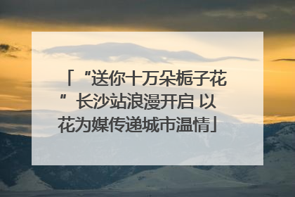 “送你十万朵栀子花”长沙站浪漫开启 以花为媒传递城市温情