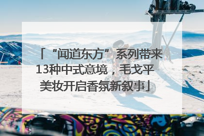 “闻道东方”系列带来13种中式意境，毛戈平美妆开启香氛新叙事