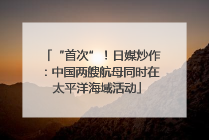 “首次”！日媒炒作：中国两艘航母同时在太平洋海域活动