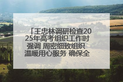 王忠林调研检查2025年高考组织工作时强调 周密细致组织 温暖用心服务 确保全省高考安全有序顺利