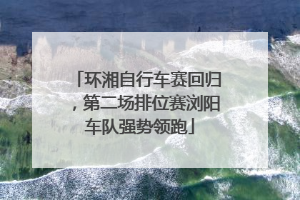环湘自行车赛回归，第二场排位赛浏阳车队强势领跑