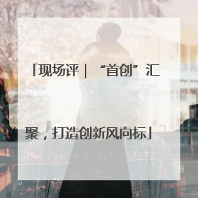 现场评｜“首创”汇聚，打造创新风向标