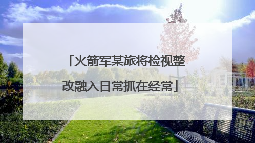 火箭军某旅将检视整改融入日常抓在经常