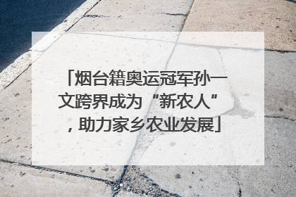 烟台籍奥运冠军孙一文跨界成为“新农人”，助力家乡农业发展