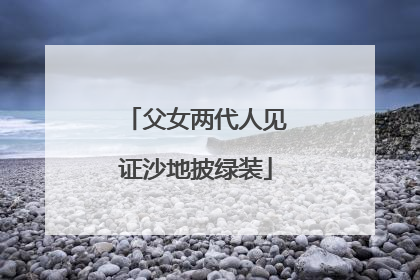 父女两代人见证沙地披绿装