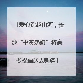 爱心跨越山河，长沙“书签奶奶”将高考祝福送去新疆