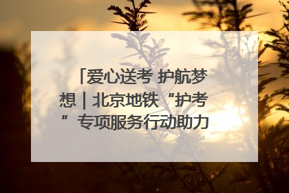 爱心送考 护航梦想｜北京地铁“护考”专项服务行动助力考生无忧赴考