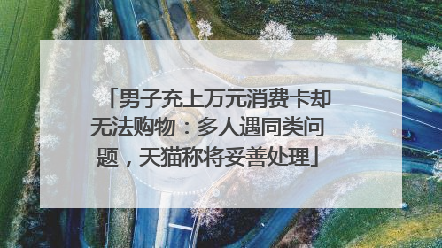 男子充上万元消费卡却无法购物：多人遇同类问题，天猫称将妥善处理