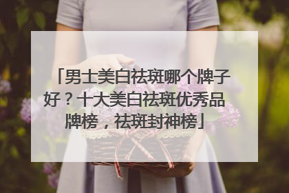 男士美白祛斑哪个牌子好？十大美白祛斑优秀品牌榜，祛斑封神榜