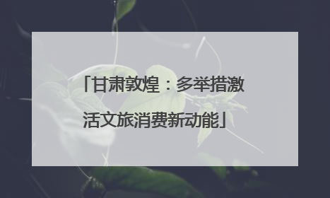甘肃敦煌：多举措激活文旅消费新动能