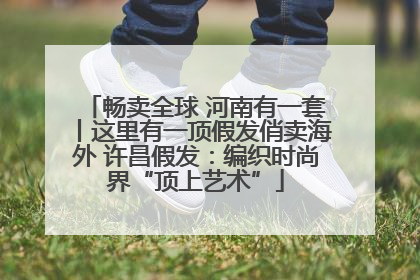 畅卖全球 河南有一套丨这里有一顶假发俏卖海外 许昌假发：编织时尚界“顶上艺术”
