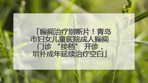 癫痫治疗别断片！青岛市妇女儿童医院成人癫痫门诊 “接档” 开诊，填补成年延续治疗空白