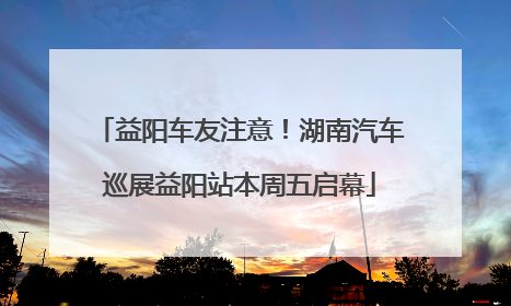 益阳车友注意！湖南汽车巡展益阳站本周五启幕