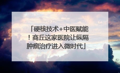 硬核技术+中医赋能！商丘这家医院让纵隔肿瘤治疗进入微时代