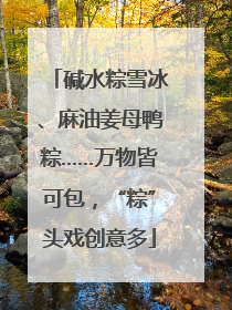 碱水粽雪冰、麻油姜母鸭粽……万物皆可包，“粽”头戏创意多