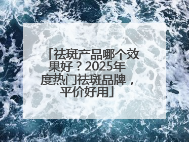 祛斑产品哪个效果好？2025年度热门祛斑品牌，平价好用