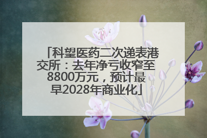 科望医药二次递表港交所：去年净亏收窄至8800万元，预计最早2028年商业化