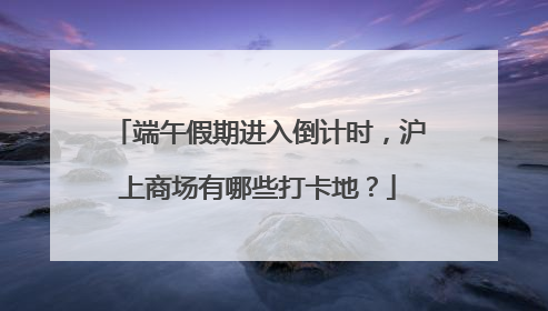 端午假期进入倒计时，沪上商场有哪些打卡地？