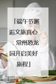 端午节邂逅文旅真心：常州恐龙园开启美好旅程
