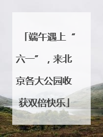 端午遇上“六一”，来北京各大公园收获双倍快乐