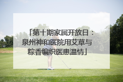 第十期家属开放日：泉州神和医院用艾草与粽香编织医患温情