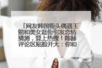 网友韩国街头偶遇王勉和美女逛街引发恋情猜测，登上热搜！陈赫评论区贴脸开大：你和谁逛街？我也想知道