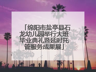 绵阳市盐亭县石龙幼儿园举行大班毕业典礼暨延时托管服务成果展