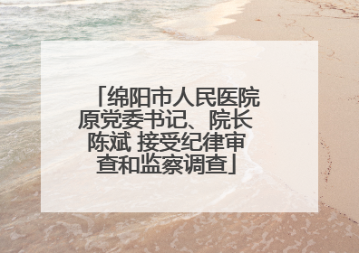 绵阳市人民医院原党委书记、院长陈斌 接受纪律审查和监察调查