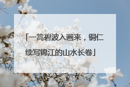 一篙碧波入画来，铜仁续写锦江的山水长卷