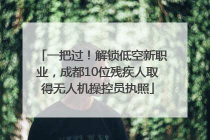 一把过！解锁低空新职业，成都10位残疾人取得无人机操控员执照