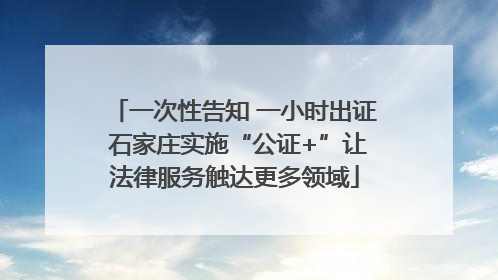 一次性告知 一小时出证 石家庄实施“公证+”让法律服务触达更多领域