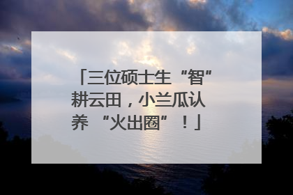 三位硕士生“智” 耕云田，小兰瓜认养 “火出圈”！