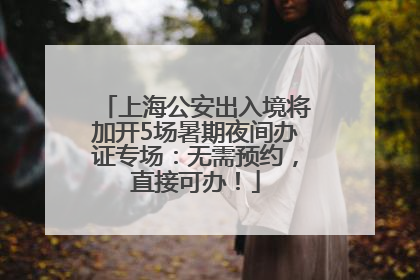 上海公安出入境将加开5场暑期夜间办证专场：无需预约，直接可办！