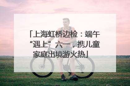 上海虹桥边检：端午“遇上”六一，携儿童家庭出境游火热