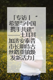 专访丨“希望与中国携手共建”——土耳其加济安泰普市长期待古丝路重镇焕发新活力